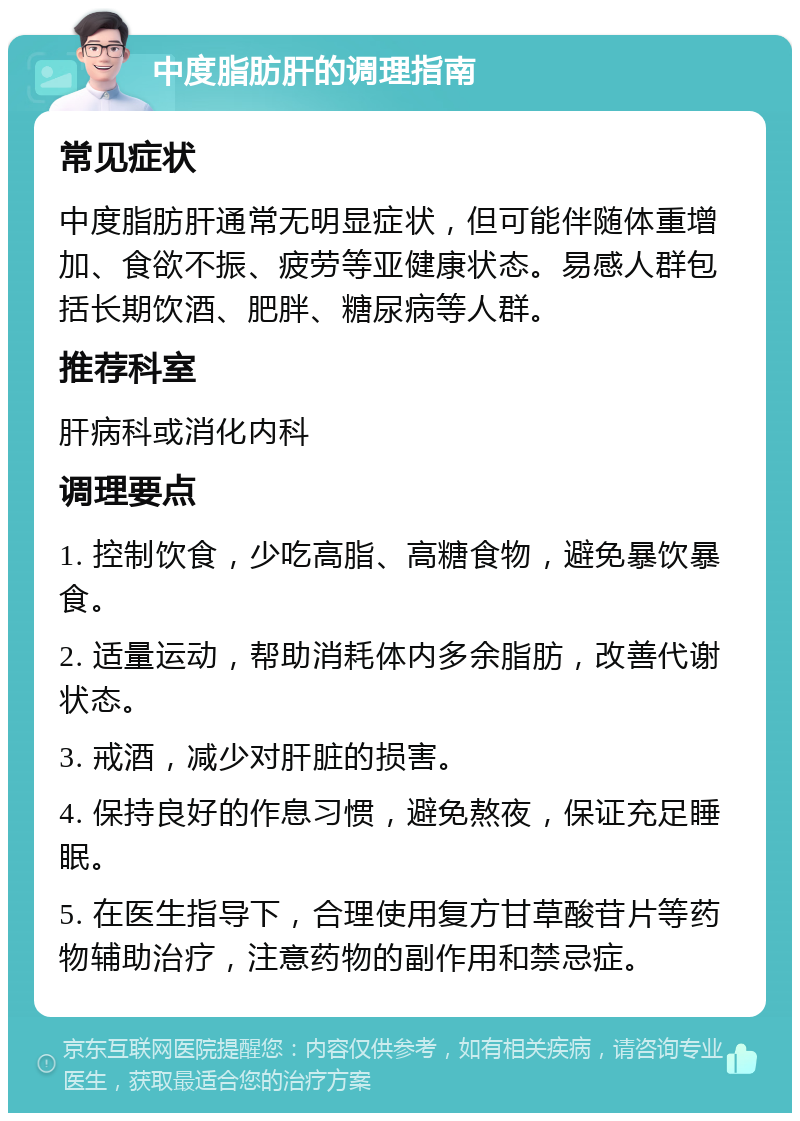 中度脂肪肝的调理指南 常见症状 中度脂肪肝通常无明显症状，但可能伴随体重增加、食欲不振、疲劳等亚健康状态。易感人群包括长期饮酒、肥胖、糖尿病等人群。 推荐科室 肝病科或消化内科 调理要点 1. 控制饮食，少吃高脂、高糖食物，避免暴饮暴食。 2. 适量运动，帮助消耗体内多余脂肪，改善代谢状态。 3. 戒酒，减少对肝脏的损害。 4. 保持良好的作息习惯，避免熬夜，保证充足睡眠。 5. 在医生指导下，合理使用复方甘草酸苷片等药物辅助治疗，注意药物的副作用和禁忌症。