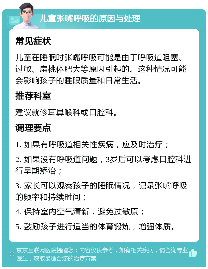 儿童张嘴呼吸的原因与处理 常见症状 儿童在睡眠时张嘴呼吸可能是由于呼吸道阻塞、过敏、扁桃体肥大等原因引起的。这种情况可能会影响孩子的睡眠质量和日常生活。 推荐科室 建议就诊耳鼻喉科或口腔科。 调理要点 1. 如果有呼吸道相关性疾病，应及时治疗； 2. 如果没有呼吸道问题，3岁后可以考虑口腔科进行早期矫治； 3. 家长可以观察孩子的睡眠情况，记录张嘴呼吸的频率和持续时间； 4. 保持室内空气清新，避免过敏原； 5. 鼓励孩子进行适当的体育锻炼，增强体质。