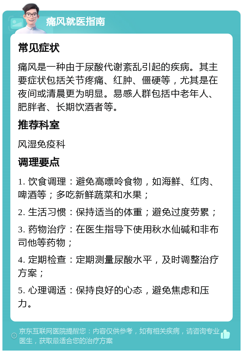 痛风就医指南 常见症状 痛风是一种由于尿酸代谢紊乱引起的疾病。其主要症状包括关节疼痛、红肿、僵硬等，尤其是在夜间或清晨更为明显。易感人群包括中老年人、肥胖者、长期饮酒者等。 推荐科室 风湿免疫科 调理要点 1. 饮食调理：避免高嘌呤食物，如海鲜、红肉、啤酒等；多吃新鲜蔬菜和水果； 2. 生活习惯：保持适当的体重；避免过度劳累； 3. 药物治疗：在医生指导下使用秋水仙碱和非布司他等药物； 4. 定期检查：定期测量尿酸水平，及时调整治疗方案； 5. 心理调适：保持良好的心态，避免焦虑和压力。