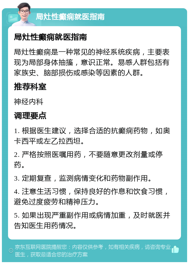 局灶性癫痫就医指南 局灶性癫痫就医指南 局灶性癫痫是一种常见的神经系统疾病，主要表现为局部身体抽搐，意识正常。易感人群包括有家族史、脑部损伤或感染等因素的人群。 推荐科室 神经内科 调理要点 1. 根据医生建议，选择合适的抗癫痫药物，如奥卡西平或左乙拉西坦。 2. 严格按照医嘱用药，不要随意更改剂量或停药。 3. 定期复查，监测病情变化和药物副作用。 4. 注意生活习惯，保持良好的作息和饮食习惯，避免过度疲劳和精神压力。 5. 如果出现严重副作用或病情加重，及时就医并告知医生用药情况。