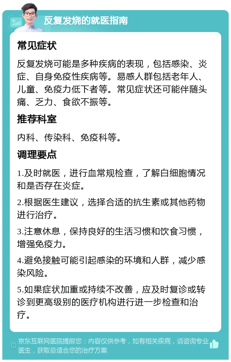 反复发烧的就医指南 常见症状 反复发烧可能是多种疾病的表现，包括感染、炎症、自身免疫性疾病等。易感人群包括老年人、儿童、免疫力低下者等。常见症状还可能伴随头痛、乏力、食欲不振等。 推荐科室 内科、传染科、免疫科等。 调理要点 1.及时就医，进行血常规检查，了解白细胞情况和是否存在炎症。 2.根据医生建议，选择合适的抗生素或其他药物进行治疗。 3.注意休息，保持良好的生活习惯和饮食习惯，增强免疫力。 4.避免接触可能引起感染的环境和人群，减少感染风险。 5.如果症状加重或持续不改善，应及时复诊或转诊到更高级别的医疗机构进行进一步检查和治疗。