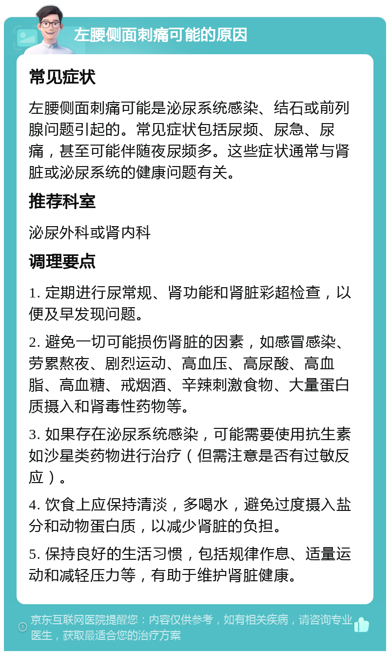 左腰侧面刺痛可能的原因 常见症状 左腰侧面刺痛可能是泌尿系统感染、结石或前列腺问题引起的。常见症状包括尿频、尿急、尿痛，甚至可能伴随夜尿频多。这些症状通常与肾脏或泌尿系统的健康问题有关。 推荐科室 泌尿外科或肾内科 调理要点 1. 定期进行尿常规、肾功能和肾脏彩超检查，以便及早发现问题。 2. 避免一切可能损伤肾脏的因素，如感冒感染、劳累熬夜、剧烈运动、高血压、高尿酸、高血脂、高血糖、戒烟酒、辛辣刺激食物、大量蛋白质摄入和肾毒性药物等。 3. 如果存在泌尿系统感染，可能需要使用抗生素如沙星类药物进行治疗（但需注意是否有过敏反应）。 4. 饮食上应保持清淡，多喝水，避免过度摄入盐分和动物蛋白质，以减少肾脏的负担。 5. 保持良好的生活习惯，包括规律作息、适量运动和减轻压力等，有助于维护肾脏健康。