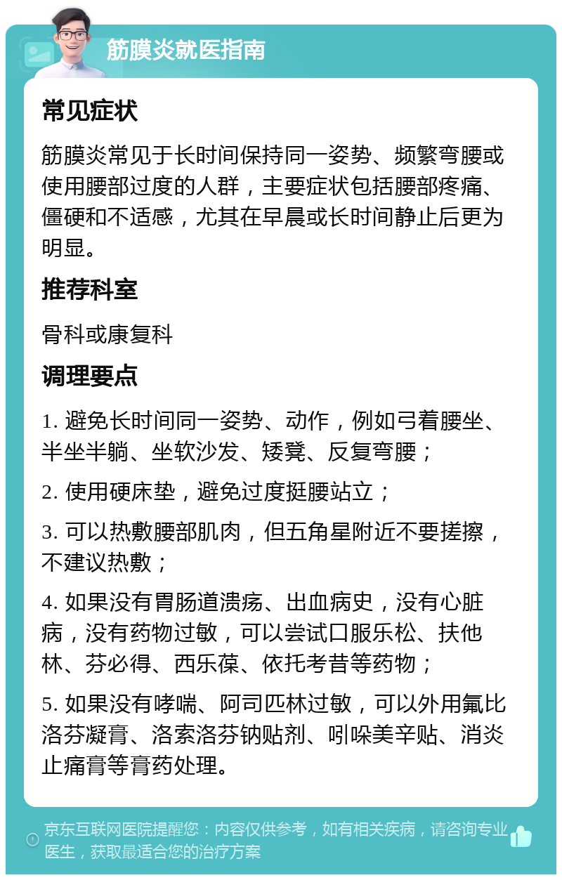 筋膜炎就医指南 常见症状 筋膜炎常见于长时间保持同一姿势、频繁弯腰或使用腰部过度的人群，主要症状包括腰部疼痛、僵硬和不适感，尤其在早晨或长时间静止后更为明显。 推荐科室 骨科或康复科 调理要点 1. 避免长时间同一姿势、动作，例如弓着腰坐、半坐半躺、坐软沙发、矮凳、反复弯腰； 2. 使用硬床垫，避免过度挺腰站立； 3. 可以热敷腰部肌肉，但五角星附近不要搓擦，不建议热敷； 4. 如果没有胃肠道溃疡、出血病史，没有心脏病，没有药物过敏，可以尝试口服乐松、扶他林、芬必得、西乐葆、依托考昔等药物； 5. 如果没有哮喘、阿司匹林过敏，可以外用氟比洛芬凝膏、洛索洛芬钠贴剂、吲哚美辛贴、消炎止痛膏等膏药处理。