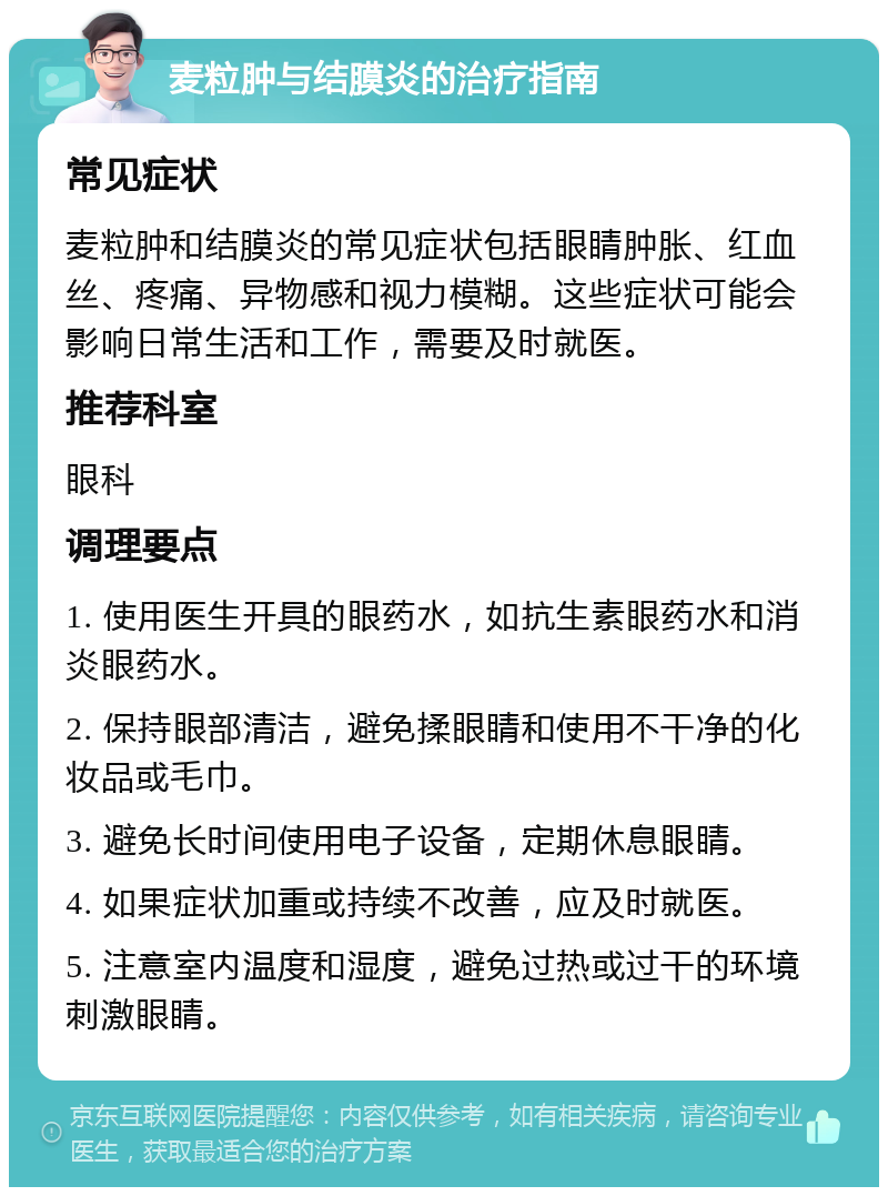 麦粒肿与结膜炎的治疗指南 常见症状 麦粒肿和结膜炎的常见症状包括眼睛肿胀、红血丝、疼痛、异物感和视力模糊。这些症状可能会影响日常生活和工作，需要及时就医。 推荐科室 眼科 调理要点 1. 使用医生开具的眼药水，如抗生素眼药水和消炎眼药水。 2. 保持眼部清洁，避免揉眼睛和使用不干净的化妆品或毛巾。 3. 避免长时间使用电子设备，定期休息眼睛。 4. 如果症状加重或持续不改善，应及时就医。 5. 注意室内温度和湿度，避免过热或过干的环境刺激眼睛。