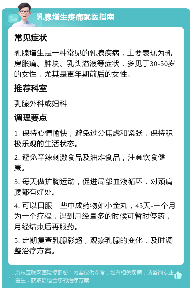 乳腺增生疼痛就医指南 常见症状 乳腺增生是一种常见的乳腺疾病，主要表现为乳房胀痛、肿块、乳头溢液等症状，多见于30-50岁的女性，尤其是更年期前后的女性。 推荐科室 乳腺外科或妇科 调理要点 1. 保持心情愉快，避免过分焦虑和紧张，保持积极乐观的生活状态。 2. 避免辛辣刺激食品及油炸食品，注意饮食健康。 3. 每天做扩胸运动，促进局部血液循环，对颈肩腰都有好处。 4. 可以口服一些中成药物如小金丸，45天-三个月为一个疗程，遇到月经量多的时候可暂时停药，月经结束后再服药。 5. 定期复查乳腺彩超，观察乳腺的变化，及时调整治疗方案。