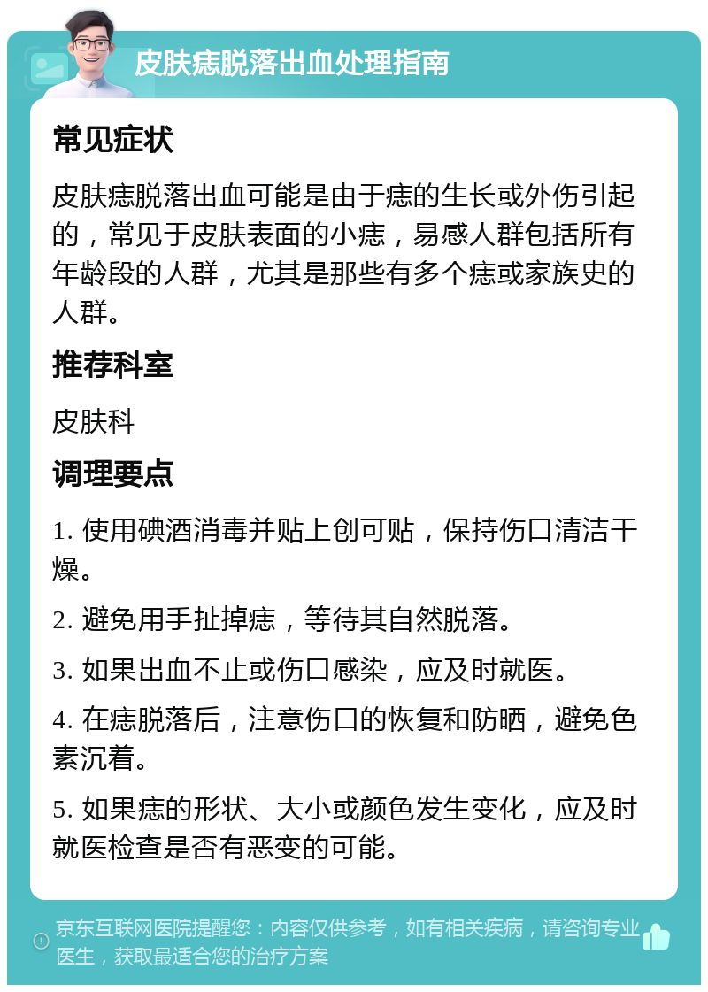 皮肤痣脱落出血处理指南 常见症状 皮肤痣脱落出血可能是由于痣的生长或外伤引起的，常见于皮肤表面的小痣，易感人群包括所有年龄段的人群，尤其是那些有多个痣或家族史的人群。 推荐科室 皮肤科 调理要点 1. 使用碘酒消毒并贴上创可贴，保持伤口清洁干燥。 2. 避免用手扯掉痣，等待其自然脱落。 3. 如果出血不止或伤口感染，应及时就医。 4. 在痣脱落后，注意伤口的恢复和防晒，避免色素沉着。 5. 如果痣的形状、大小或颜色发生变化，应及时就医检查是否有恶变的可能。