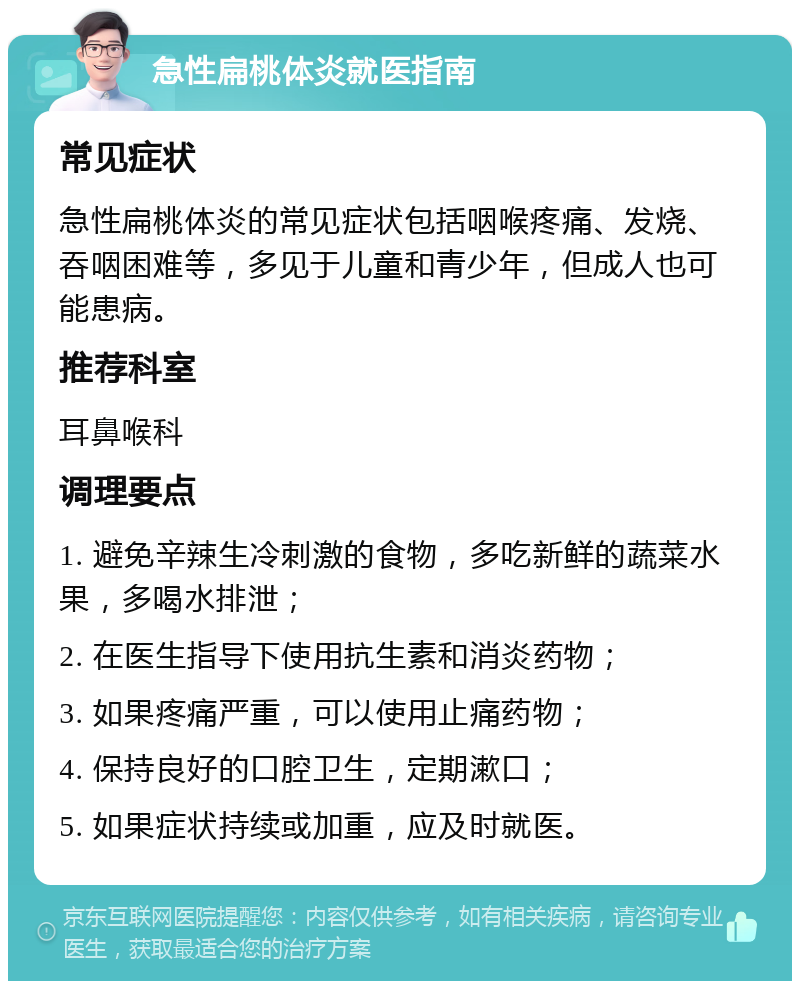 急性扁桃体炎就医指南 常见症状 急性扁桃体炎的常见症状包括咽喉疼痛、发烧、吞咽困难等，多见于儿童和青少年，但成人也可能患病。 推荐科室 耳鼻喉科 调理要点 1. 避免辛辣生冷刺激的食物，多吃新鲜的蔬菜水果，多喝水排泄； 2. 在医生指导下使用抗生素和消炎药物； 3. 如果疼痛严重，可以使用止痛药物； 4. 保持良好的口腔卫生，定期漱口； 5. 如果症状持续或加重，应及时就医。