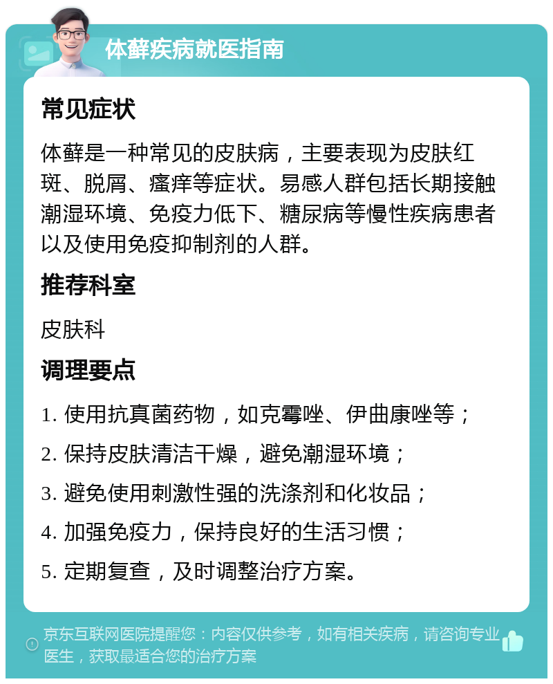 体藓疾病就医指南 常见症状 体藓是一种常见的皮肤病，主要表现为皮肤红斑、脱屑、瘙痒等症状。易感人群包括长期接触潮湿环境、免疫力低下、糖尿病等慢性疾病患者以及使用免疫抑制剂的人群。 推荐科室 皮肤科 调理要点 1. 使用抗真菌药物，如克霉唑、伊曲康唑等； 2. 保持皮肤清洁干燥，避免潮湿环境； 3. 避免使用刺激性强的洗涤剂和化妆品； 4. 加强免疫力，保持良好的生活习惯； 5. 定期复查，及时调整治疗方案。