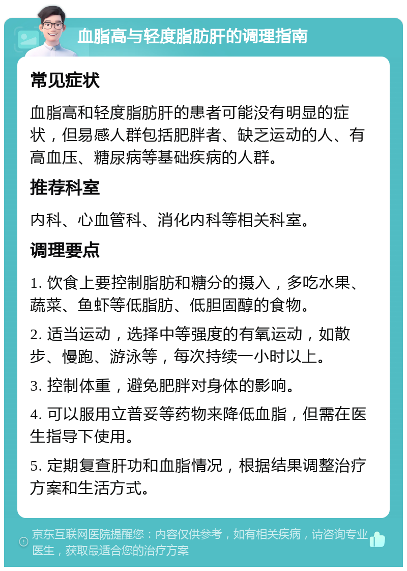 血脂高与轻度脂肪肝的调理指南 常见症状 血脂高和轻度脂肪肝的患者可能没有明显的症状，但易感人群包括肥胖者、缺乏运动的人、有高血压、糖尿病等基础疾病的人群。 推荐科室 内科、心血管科、消化内科等相关科室。 调理要点 1. 饮食上要控制脂肪和糖分的摄入，多吃水果、蔬菜、鱼虾等低脂肪、低胆固醇的食物。 2. 适当运动，选择中等强度的有氧运动，如散步、慢跑、游泳等，每次持续一小时以上。 3. 控制体重，避免肥胖对身体的影响。 4. 可以服用立普妥等药物来降低血脂，但需在医生指导下使用。 5. 定期复查肝功和血脂情况，根据结果调整治疗方案和生活方式。