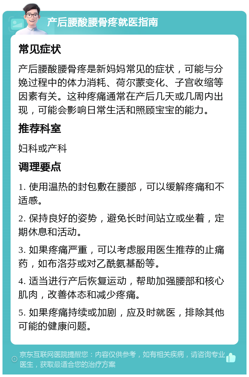 产后腰酸腰骨疼就医指南 常见症状 产后腰酸腰骨疼是新妈妈常见的症状，可能与分娩过程中的体力消耗、荷尔蒙变化、子宫收缩等因素有关。这种疼痛通常在产后几天或几周内出现，可能会影响日常生活和照顾宝宝的能力。 推荐科室 妇科或产科 调理要点 1. 使用温热的封包敷在腰部，可以缓解疼痛和不适感。 2. 保持良好的姿势，避免长时间站立或坐着，定期休息和活动。 3. 如果疼痛严重，可以考虑服用医生推荐的止痛药，如布洛芬或对乙酰氨基酚等。 4. 适当进行产后恢复运动，帮助加强腰部和核心肌肉，改善体态和减少疼痛。 5. 如果疼痛持续或加剧，应及时就医，排除其他可能的健康问题。