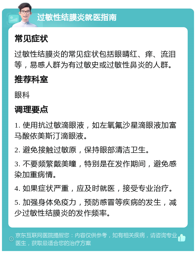 过敏性结膜炎就医指南 常见症状 过敏性结膜炎的常见症状包括眼睛红、痒、流泪等，易感人群为有过敏史或过敏性鼻炎的人群。 推荐科室 眼科 调理要点 1. 使用抗过敏滴眼液，如左氧氟沙星滴眼液加富马酸依美斯汀滴眼液。 2. 避免接触过敏原，保持眼部清洁卫生。 3. 不要频繁戴美瞳，特别是在发作期间，避免感染加重病情。 4. 如果症状严重，应及时就医，接受专业治疗。 5. 加强身体免疫力，预防感冒等疾病的发生，减少过敏性结膜炎的发作频率。