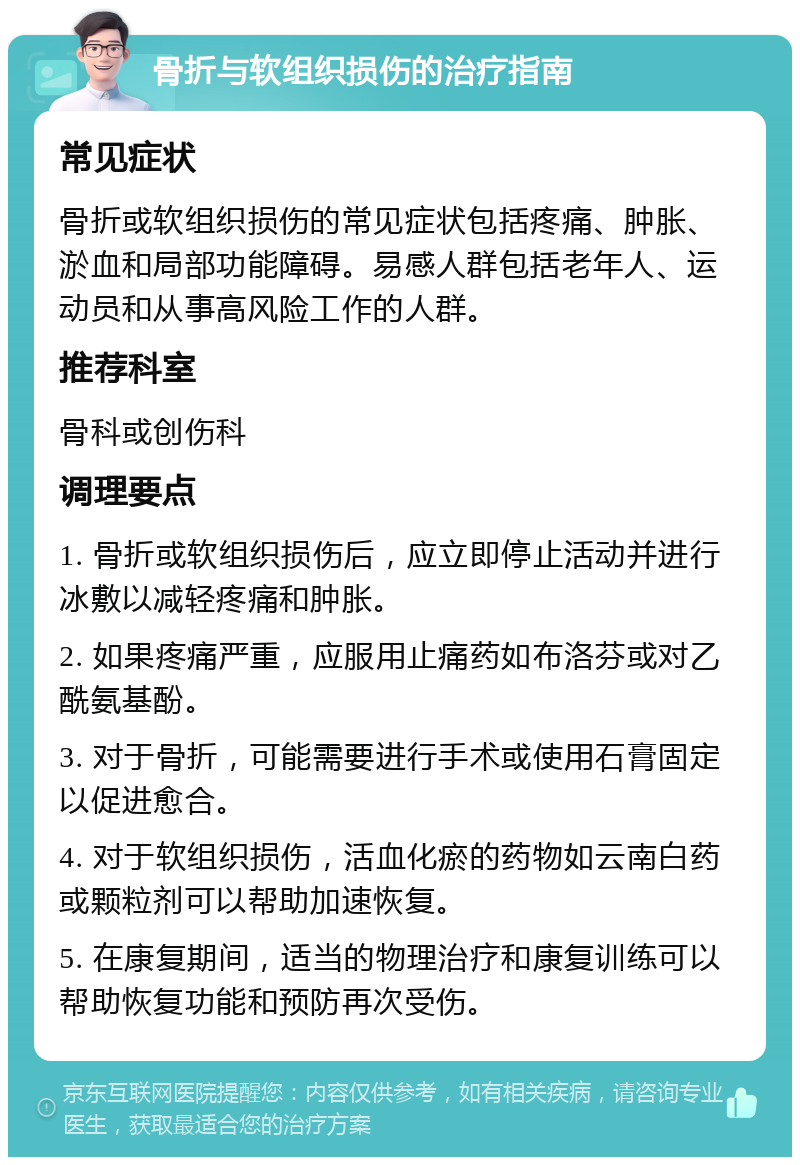 骨折与软组织损伤的治疗指南 常见症状 骨折或软组织损伤的常见症状包括疼痛、肿胀、淤血和局部功能障碍。易感人群包括老年人、运动员和从事高风险工作的人群。 推荐科室 骨科或创伤科 调理要点 1. 骨折或软组织损伤后，应立即停止活动并进行冰敷以减轻疼痛和肿胀。 2. 如果疼痛严重，应服用止痛药如布洛芬或对乙酰氨基酚。 3. 对于骨折，可能需要进行手术或使用石膏固定以促进愈合。 4. 对于软组织损伤，活血化瘀的药物如云南白药或颗粒剂可以帮助加速恢复。 5. 在康复期间，适当的物理治疗和康复训练可以帮助恢复功能和预防再次受伤。