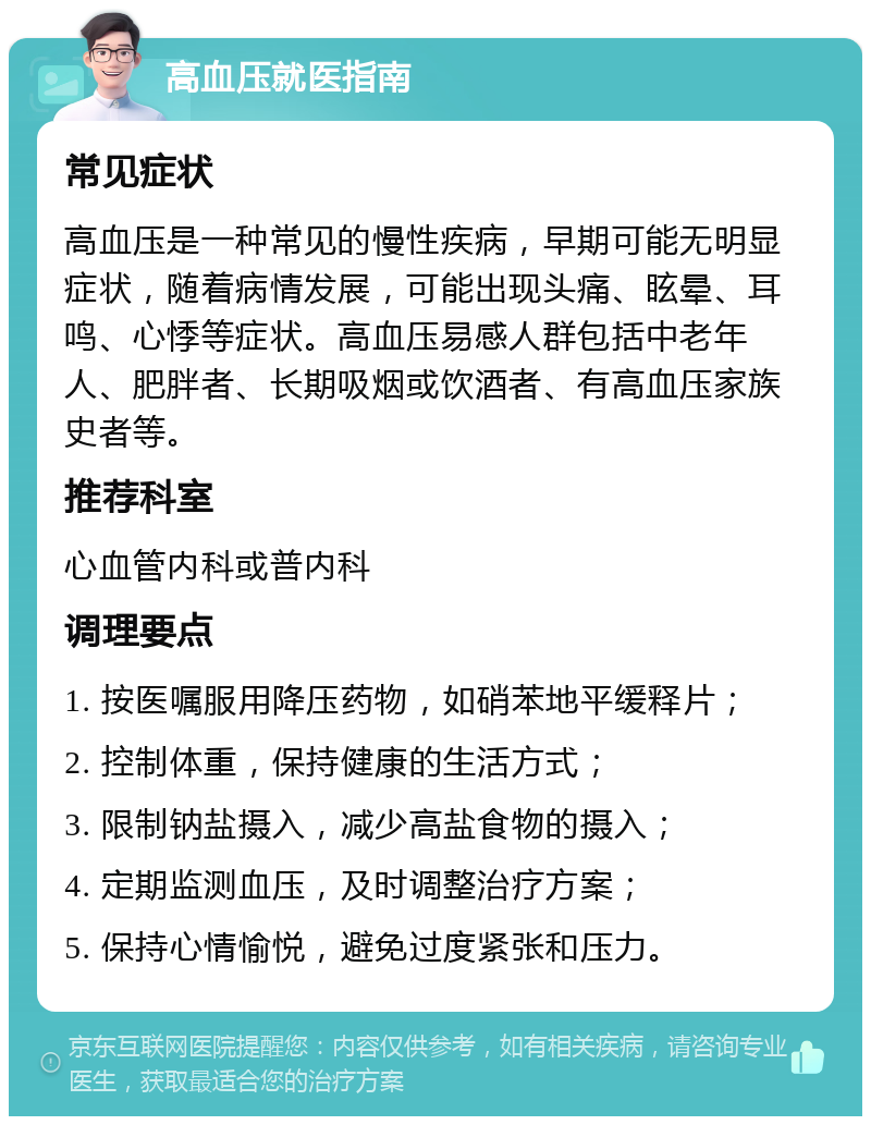 高血压就医指南 常见症状 高血压是一种常见的慢性疾病，早期可能无明显症状，随着病情发展，可能出现头痛、眩晕、耳鸣、心悸等症状。高血压易感人群包括中老年人、肥胖者、长期吸烟或饮酒者、有高血压家族史者等。 推荐科室 心血管内科或普内科 调理要点 1. 按医嘱服用降压药物，如硝苯地平缓释片； 2. 控制体重，保持健康的生活方式； 3. 限制钠盐摄入，减少高盐食物的摄入； 4. 定期监测血压，及时调整治疗方案； 5. 保持心情愉悦，避免过度紧张和压力。