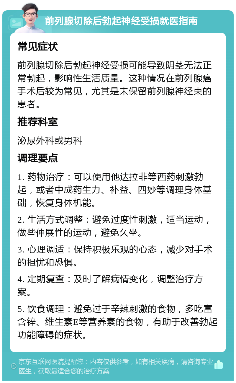 前列腺切除后勃起神经受损就医指南 常见症状 前列腺切除后勃起神经受损可能导致阴茎无法正常勃起，影响性生活质量。这种情况在前列腺癌手术后较为常见，尤其是未保留前列腺神经束的患者。 推荐科室 泌尿外科或男科 调理要点 1. 药物治疗：可以使用他达拉非等西药刺激勃起，或者中成药生力、补益、四妙等调理身体基础，恢复身体机能。 2. 生活方式调整：避免过度性刺激，适当运动，做些伸展性的运动，避免久坐。 3. 心理调适：保持积极乐观的心态，减少对手术的担忧和恐惧。 4. 定期复查：及时了解病情变化，调整治疗方案。 5. 饮食调理：避免过于辛辣刺激的食物，多吃富含锌、维生素E等营养素的食物，有助于改善勃起功能障碍的症状。