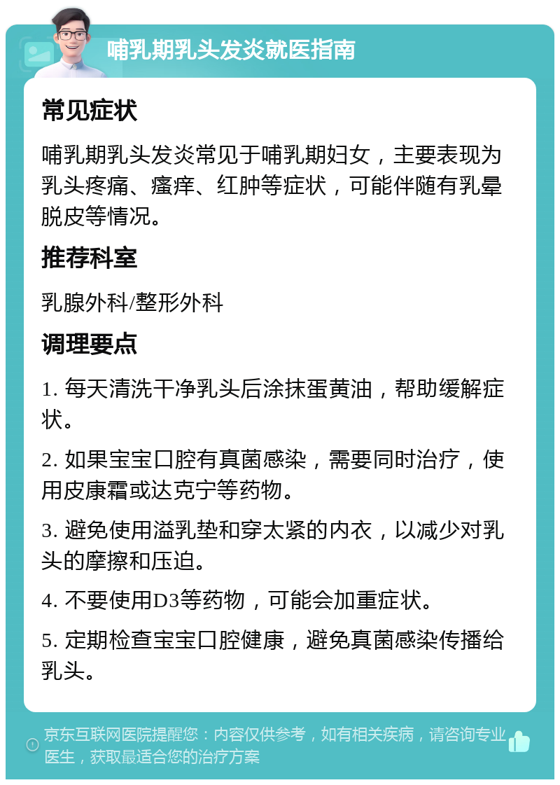 哺乳期乳头发炎就医指南 常见症状 哺乳期乳头发炎常见于哺乳期妇女，主要表现为乳头疼痛、瘙痒、红肿等症状，可能伴随有乳晕脱皮等情况。 推荐科室 乳腺外科/整形外科 调理要点 1. 每天清洗干净乳头后涂抹蛋黄油，帮助缓解症状。 2. 如果宝宝口腔有真菌感染，需要同时治疗，使用皮康霜或达克宁等药物。 3. 避免使用溢乳垫和穿太紧的内衣，以减少对乳头的摩擦和压迫。 4. 不要使用D3等药物，可能会加重症状。 5. 定期检查宝宝口腔健康，避免真菌感染传播给乳头。