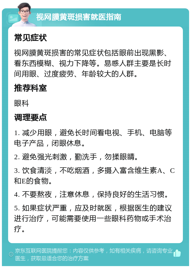 视网膜黄斑损害就医指南 常见症状 视网膜黄斑损害的常见症状包括眼前出现黑影、看东西模糊、视力下降等。易感人群主要是长时间用眼、过度疲劳、年龄较大的人群。 推荐科室 眼科 调理要点 1. 减少用眼，避免长时间看电视、手机、电脑等电子产品，闭眼休息。 2. 避免强光刺激，勤洗手，勿揉眼睛。 3. 饮食清淡，不吃烟酒，多摄入富含维生素A、C和E的食物。 4. 不要熬夜，注意休息，保持良好的生活习惯。 5. 如果症状严重，应及时就医，根据医生的建议进行治疗，可能需要使用一些眼科药物或手术治疗。