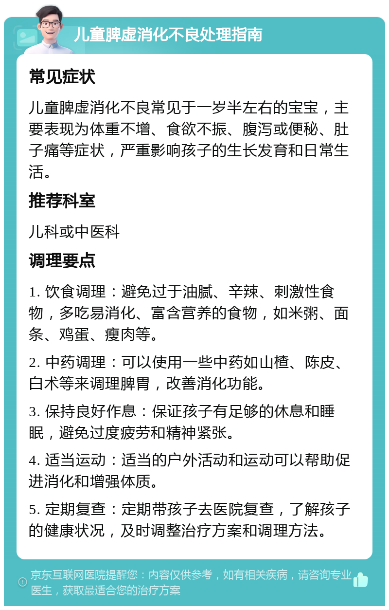 儿童脾虚消化不良处理指南 常见症状 儿童脾虚消化不良常见于一岁半左右的宝宝，主要表现为体重不增、食欲不振、腹泻或便秘、肚子痛等症状，严重影响孩子的生长发育和日常生活。 推荐科室 儿科或中医科 调理要点 1. 饮食调理：避免过于油腻、辛辣、刺激性食物，多吃易消化、富含营养的食物，如米粥、面条、鸡蛋、瘦肉等。 2. 中药调理：可以使用一些中药如山楂、陈皮、白术等来调理脾胃，改善消化功能。 3. 保持良好作息：保证孩子有足够的休息和睡眠，避免过度疲劳和精神紧张。 4. 适当运动：适当的户外活动和运动可以帮助促进消化和增强体质。 5. 定期复查：定期带孩子去医院复查，了解孩子的健康状况，及时调整治疗方案和调理方法。