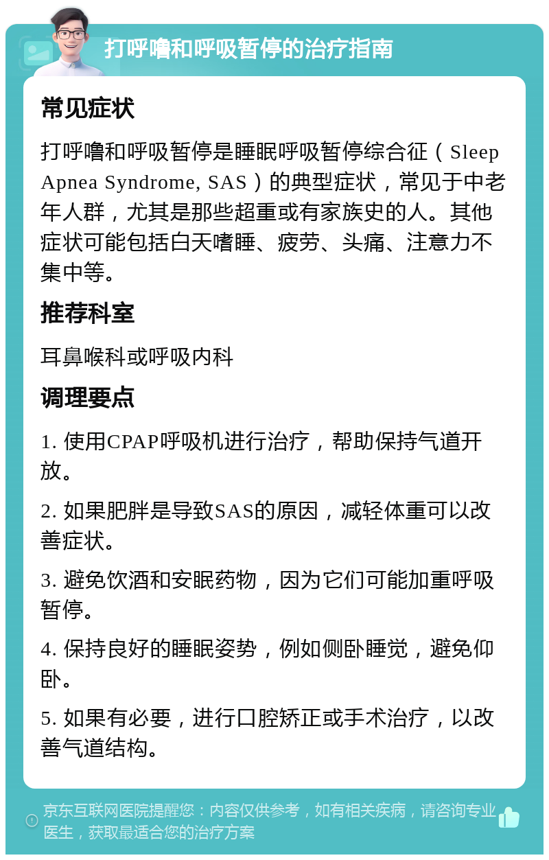 打呼噜和呼吸暂停的治疗指南 常见症状 打呼噜和呼吸暂停是睡眠呼吸暂停综合征（Sleep Apnea Syndrome, SAS）的典型症状，常见于中老年人群，尤其是那些超重或有家族史的人。其他症状可能包括白天嗜睡、疲劳、头痛、注意力不集中等。 推荐科室 耳鼻喉科或呼吸内科 调理要点 1. 使用CPAP呼吸机进行治疗，帮助保持气道开放。 2. 如果肥胖是导致SAS的原因，减轻体重可以改善症状。 3. 避免饮酒和安眠药物，因为它们可能加重呼吸暂停。 4. 保持良好的睡眠姿势，例如侧卧睡觉，避免仰卧。 5. 如果有必要，进行口腔矫正或手术治疗，以改善气道结构。