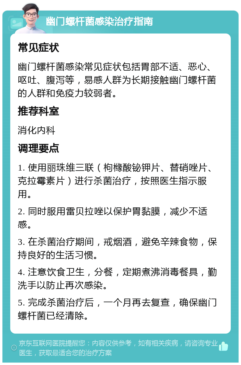 幽门螺杆菌感染治疗指南 常见症状 幽门螺杆菌感染常见症状包括胃部不适、恶心、呕吐、腹泻等，易感人群为长期接触幽门螺杆菌的人群和免疫力较弱者。 推荐科室 消化内科 调理要点 1. 使用丽珠维三联（枸橼酸铋钾片、替硝唑片、克拉霉素片）进行杀菌治疗，按照医生指示服用。 2. 同时服用雷贝拉唑以保护胃黏膜，减少不适感。 3. 在杀菌治疗期间，戒烟酒，避免辛辣食物，保持良好的生活习惯。 4. 注意饮食卫生，分餐，定期煮沸消毒餐具，勤洗手以防止再次感染。 5. 完成杀菌治疗后，一个月再去复查，确保幽门螺杆菌已经清除。