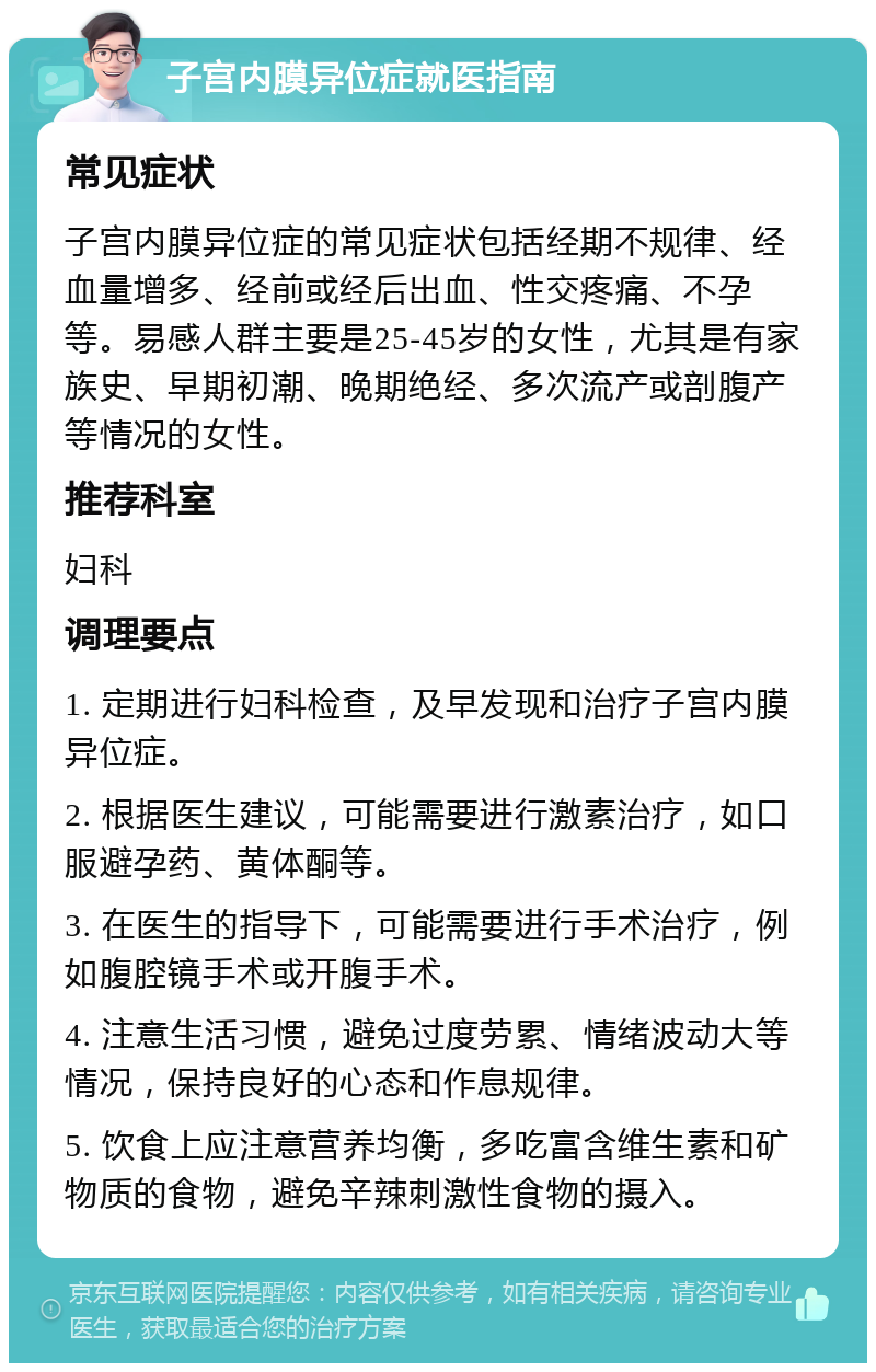 子宫内膜异位症就医指南 常见症状 子宫内膜异位症的常见症状包括经期不规律、经血量增多、经前或经后出血、性交疼痛、不孕等。易感人群主要是25-45岁的女性，尤其是有家族史、早期初潮、晚期绝经、多次流产或剖腹产等情况的女性。 推荐科室 妇科 调理要点 1. 定期进行妇科检查，及早发现和治疗子宫内膜异位症。 2. 根据医生建议，可能需要进行激素治疗，如口服避孕药、黄体酮等。 3. 在医生的指导下，可能需要进行手术治疗，例如腹腔镜手术或开腹手术。 4. 注意生活习惯，避免过度劳累、情绪波动大等情况，保持良好的心态和作息规律。 5. 饮食上应注意营养均衡，多吃富含维生素和矿物质的食物，避免辛辣刺激性食物的摄入。