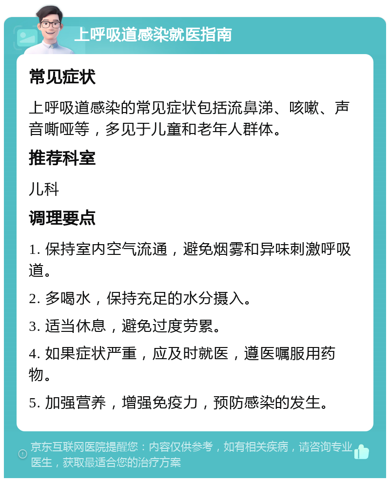 上呼吸道感染就医指南 常见症状 上呼吸道感染的常见症状包括流鼻涕、咳嗽、声音嘶哑等，多见于儿童和老年人群体。 推荐科室 儿科 调理要点 1. 保持室内空气流通，避免烟雾和异味刺激呼吸道。 2. 多喝水，保持充足的水分摄入。 3. 适当休息，避免过度劳累。 4. 如果症状严重，应及时就医，遵医嘱服用药物。 5. 加强营养，增强免疫力，预防感染的发生。