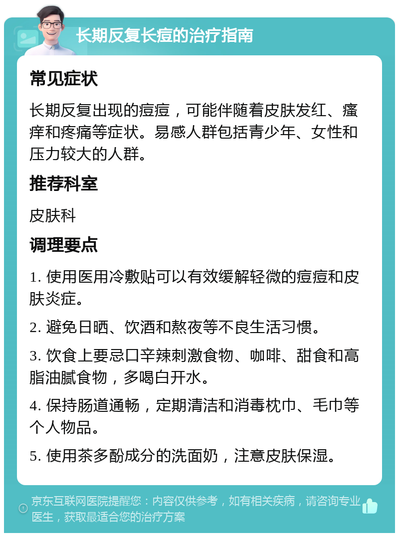 长期反复长痘的治疗指南 常见症状 长期反复出现的痘痘，可能伴随着皮肤发红、瘙痒和疼痛等症状。易感人群包括青少年、女性和压力较大的人群。 推荐科室 皮肤科 调理要点 1. 使用医用冷敷贴可以有效缓解轻微的痘痘和皮肤炎症。 2. 避免日晒、饮酒和熬夜等不良生活习惯。 3. 饮食上要忌口辛辣刺激食物、咖啡、甜食和高脂油腻食物，多喝白开水。 4. 保持肠道通畅，定期清洁和消毒枕巾、毛巾等个人物品。 5. 使用茶多酚成分的洗面奶，注意皮肤保湿。