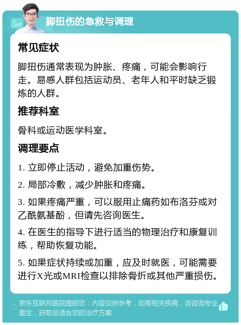 脚扭伤的急救与调理 常见症状 脚扭伤通常表现为肿胀、疼痛，可能会影响行走。易感人群包括运动员、老年人和平时缺乏锻炼的人群。 推荐科室 骨科或运动医学科室。 调理要点 1. 立即停止活动，避免加重伤势。 2. 局部冷敷，减少肿胀和疼痛。 3. 如果疼痛严重，可以服用止痛药如布洛芬或对乙酰氨基酚，但请先咨询医生。 4. 在医生的指导下进行适当的物理治疗和康复训练，帮助恢复功能。 5. 如果症状持续或加重，应及时就医，可能需要进行X光或MRI检查以排除骨折或其他严重损伤。