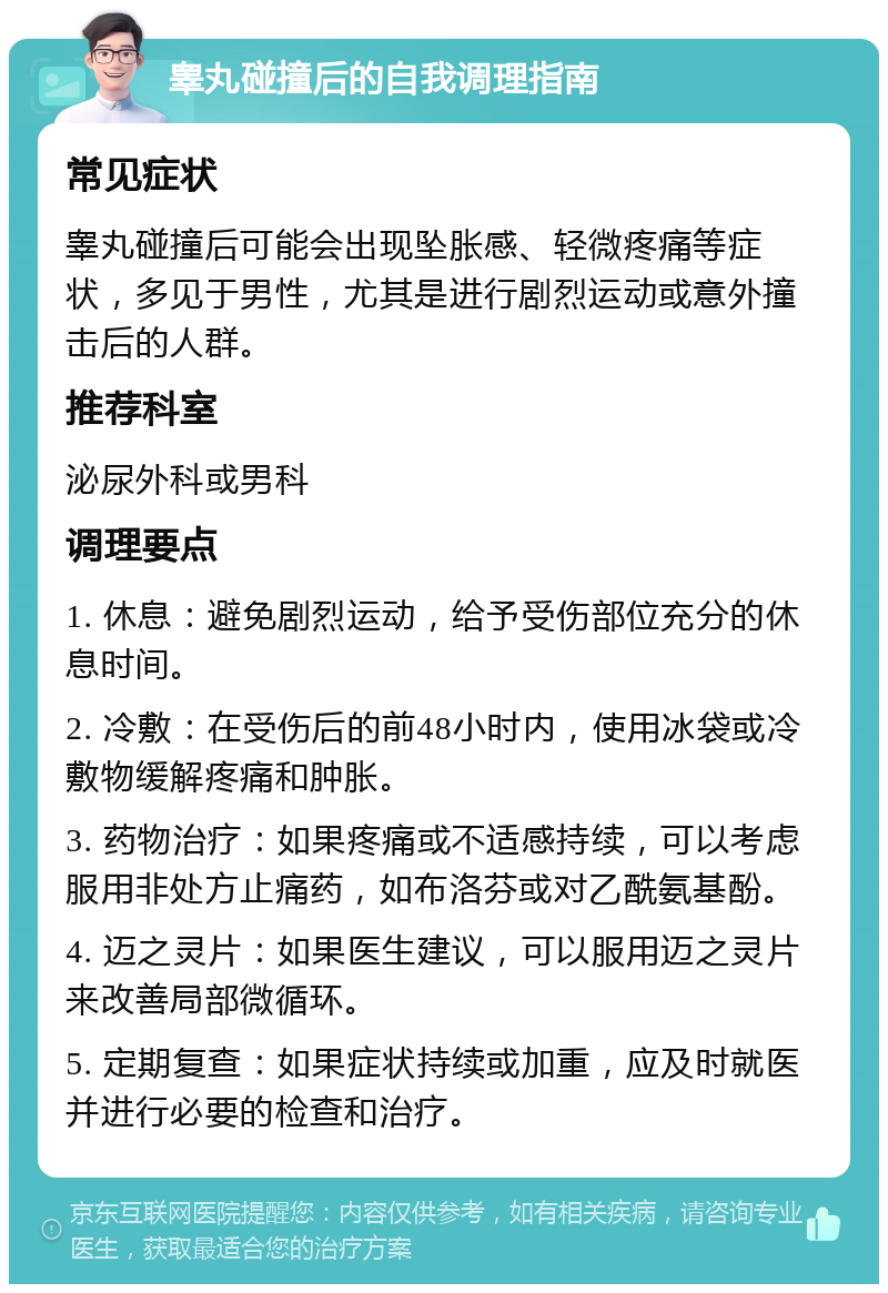 睾丸碰撞后的自我调理指南 常见症状 睾丸碰撞后可能会出现坠胀感、轻微疼痛等症状，多见于男性，尤其是进行剧烈运动或意外撞击后的人群。 推荐科室 泌尿外科或男科 调理要点 1. 休息：避免剧烈运动，给予受伤部位充分的休息时间。 2. 冷敷：在受伤后的前48小时内，使用冰袋或冷敷物缓解疼痛和肿胀。 3. 药物治疗：如果疼痛或不适感持续，可以考虑服用非处方止痛药，如布洛芬或对乙酰氨基酚。 4. 迈之灵片：如果医生建议，可以服用迈之灵片来改善局部微循环。 5. 定期复查：如果症状持续或加重，应及时就医并进行必要的检查和治疗。