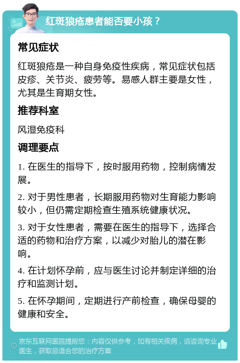 红斑狼疮患者能否要小孩？ 常见症状 红斑狼疮是一种自身免疫性疾病，常见症状包括皮疹、关节炎、疲劳等。易感人群主要是女性，尤其是生育期女性。 推荐科室 风湿免疫科 调理要点 1. 在医生的指导下，按时服用药物，控制病情发展。 2. 对于男性患者，长期服用药物对生育能力影响较小，但仍需定期检查生殖系统健康状况。 3. 对于女性患者，需要在医生的指导下，选择合适的药物和治疗方案，以减少对胎儿的潜在影响。 4. 在计划怀孕前，应与医生讨论并制定详细的治疗和监测计划。 5. 在怀孕期间，定期进行产前检查，确保母婴的健康和安全。