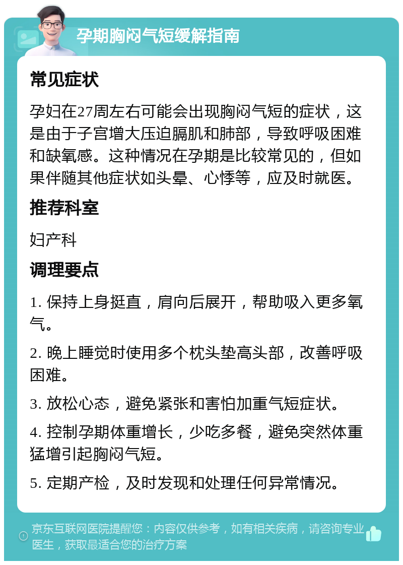 孕期胸闷气短缓解指南 常见症状 孕妇在27周左右可能会出现胸闷气短的症状，这是由于子宫增大压迫膈肌和肺部，导致呼吸困难和缺氧感。这种情况在孕期是比较常见的，但如果伴随其他症状如头晕、心悸等，应及时就医。 推荐科室 妇产科 调理要点 1. 保持上身挺直，肩向后展开，帮助吸入更多氧气。 2. 晚上睡觉时使用多个枕头垫高头部，改善呼吸困难。 3. 放松心态，避免紧张和害怕加重气短症状。 4. 控制孕期体重增长，少吃多餐，避免突然体重猛增引起胸闷气短。 5. 定期产检，及时发现和处理任何异常情况。