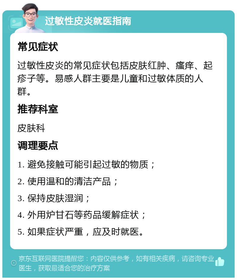 过敏性皮炎就医指南 常见症状 过敏性皮炎的常见症状包括皮肤红肿、瘙痒、起疹子等。易感人群主要是儿童和过敏体质的人群。 推荐科室 皮肤科 调理要点 1. 避免接触可能引起过敏的物质； 2. 使用温和的清洁产品； 3. 保持皮肤湿润； 4. 外用炉甘石等药品缓解症状； 5. 如果症状严重，应及时就医。