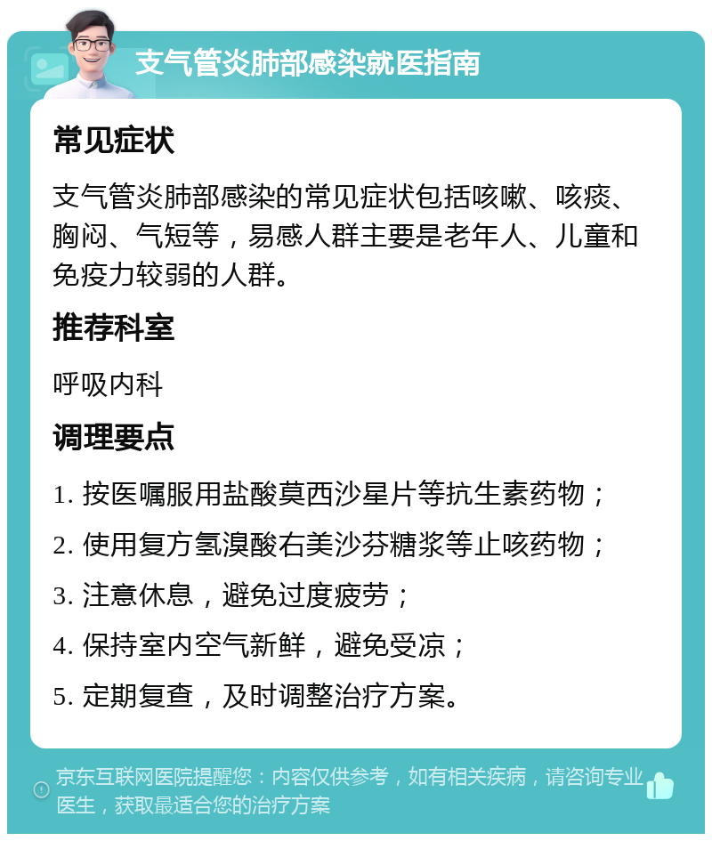 支气管炎肺部感染就医指南 常见症状 支气管炎肺部感染的常见症状包括咳嗽、咳痰、胸闷、气短等，易感人群主要是老年人、儿童和免疫力较弱的人群。 推荐科室 呼吸内科 调理要点 1. 按医嘱服用盐酸莫西沙星片等抗生素药物； 2. 使用复方氢溴酸右美沙芬糖浆等止咳药物； 3. 注意休息，避免过度疲劳； 4. 保持室内空气新鲜，避免受凉； 5. 定期复查，及时调整治疗方案。