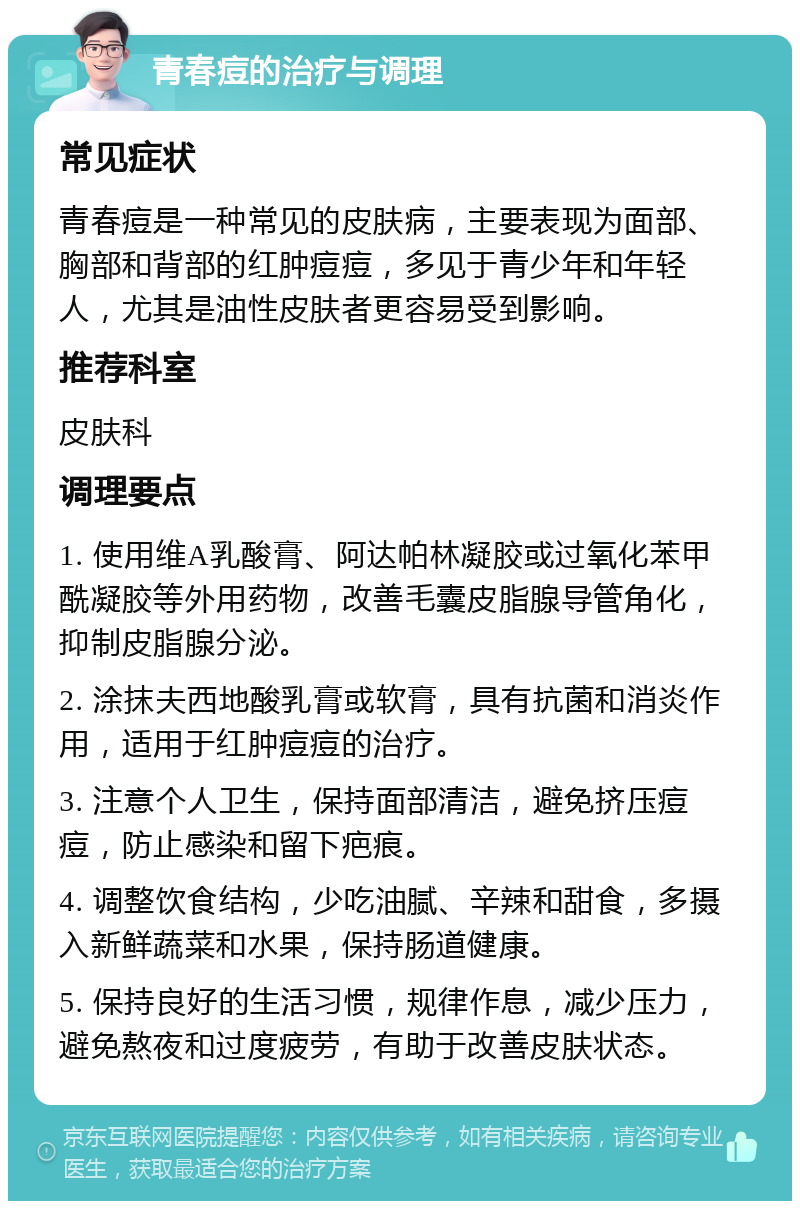 青春痘的治疗与调理 常见症状 青春痘是一种常见的皮肤病，主要表现为面部、胸部和背部的红肿痘痘，多见于青少年和年轻人，尤其是油性皮肤者更容易受到影响。 推荐科室 皮肤科 调理要点 1. 使用维A乳酸膏、阿达帕林凝胶或过氧化苯甲酰凝胶等外用药物，改善毛囊皮脂腺导管角化，抑制皮脂腺分泌。 2. 涂抹夫西地酸乳膏或软膏，具有抗菌和消炎作用，适用于红肿痘痘的治疗。 3. 注意个人卫生，保持面部清洁，避免挤压痘痘，防止感染和留下疤痕。 4. 调整饮食结构，少吃油腻、辛辣和甜食，多摄入新鲜蔬菜和水果，保持肠道健康。 5. 保持良好的生活习惯，规律作息，减少压力，避免熬夜和过度疲劳，有助于改善皮肤状态。