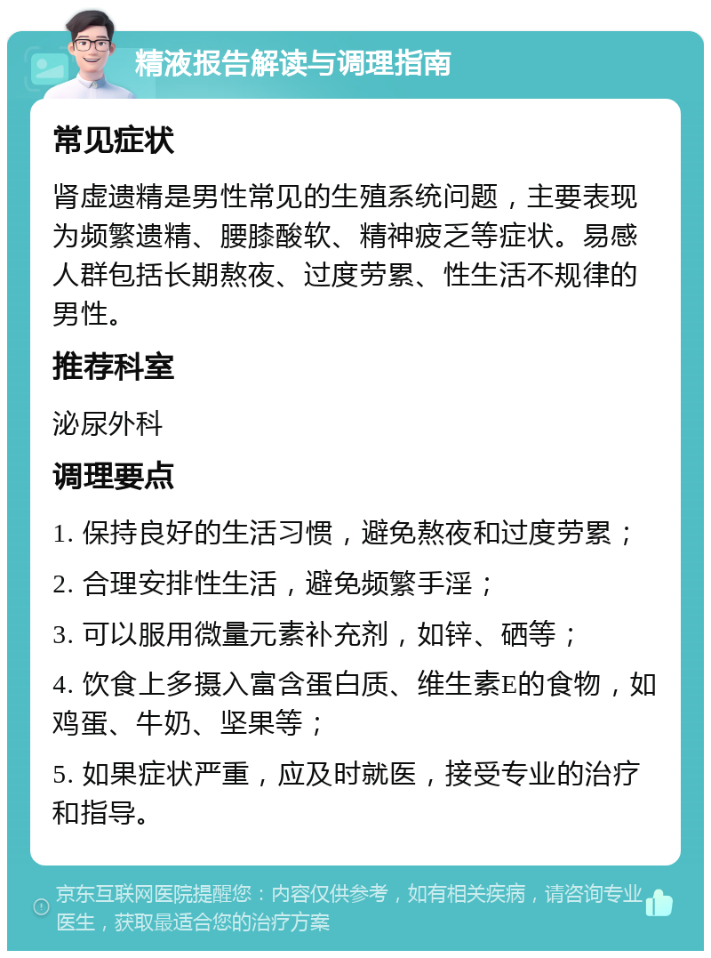 精液报告解读与调理指南 常见症状 肾虚遗精是男性常见的生殖系统问题，主要表现为频繁遗精、腰膝酸软、精神疲乏等症状。易感人群包括长期熬夜、过度劳累、性生活不规律的男性。 推荐科室 泌尿外科 调理要点 1. 保持良好的生活习惯，避免熬夜和过度劳累； 2. 合理安排性生活，避免频繁手淫； 3. 可以服用微量元素补充剂，如锌、硒等； 4. 饮食上多摄入富含蛋白质、维生素E的食物，如鸡蛋、牛奶、坚果等； 5. 如果症状严重，应及时就医，接受专业的治疗和指导。