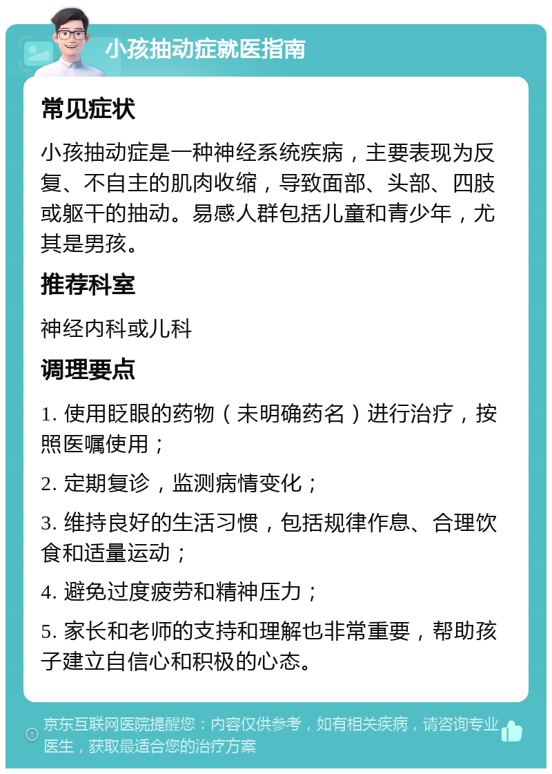 小孩抽动症就医指南 常见症状 小孩抽动症是一种神经系统疾病，主要表现为反复、不自主的肌肉收缩，导致面部、头部、四肢或躯干的抽动。易感人群包括儿童和青少年，尤其是男孩。 推荐科室 神经内科或儿科 调理要点 1. 使用眨眼的药物（未明确药名）进行治疗，按照医嘱使用； 2. 定期复诊，监测病情变化； 3. 维持良好的生活习惯，包括规律作息、合理饮食和适量运动； 4. 避免过度疲劳和精神压力； 5. 家长和老师的支持和理解也非常重要，帮助孩子建立自信心和积极的心态。