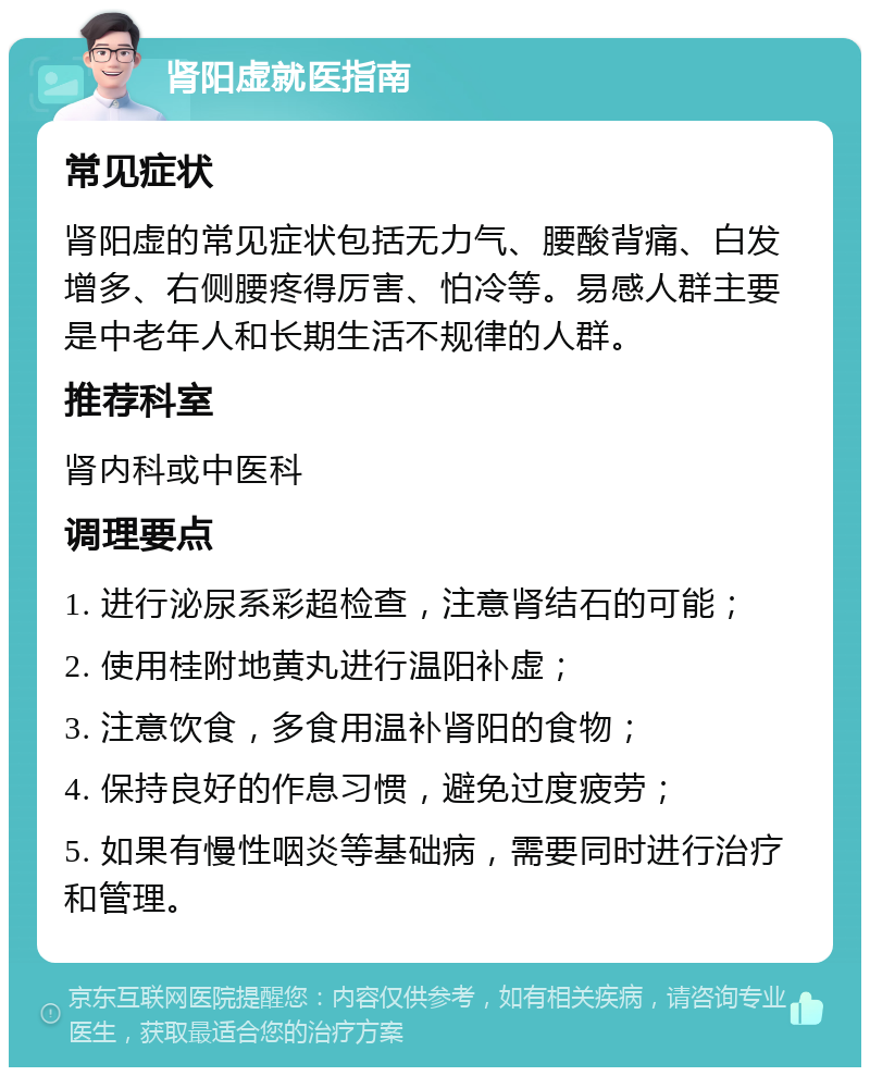 肾阳虚就医指南 常见症状 肾阳虚的常见症状包括无力气、腰酸背痛、白发增多、右侧腰疼得厉害、怕冷等。易感人群主要是中老年人和长期生活不规律的人群。 推荐科室 肾内科或中医科 调理要点 1. 进行泌尿系彩超检查，注意肾结石的可能； 2. 使用桂附地黄丸进行温阳补虚； 3. 注意饮食，多食用温补肾阳的食物； 4. 保持良好的作息习惯，避免过度疲劳； 5. 如果有慢性咽炎等基础病，需要同时进行治疗和管理。