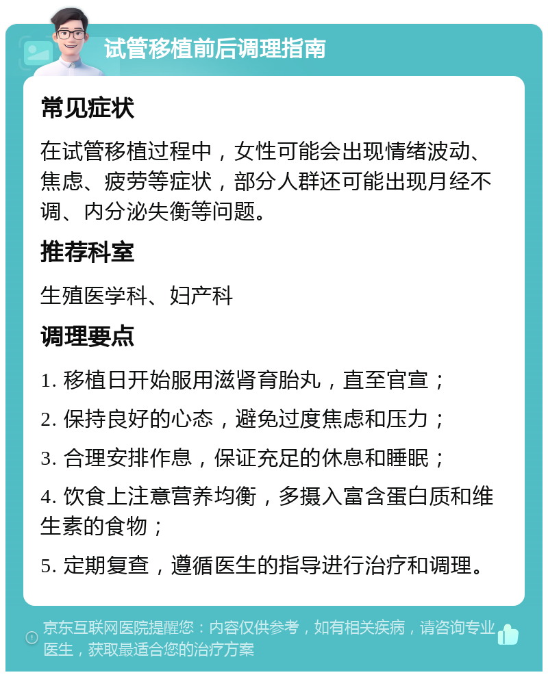 试管移植前后调理指南 常见症状 在试管移植过程中，女性可能会出现情绪波动、焦虑、疲劳等症状，部分人群还可能出现月经不调、内分泌失衡等问题。 推荐科室 生殖医学科、妇产科 调理要点 1. 移植日开始服用滋肾育胎丸，直至官宣； 2. 保持良好的心态，避免过度焦虑和压力； 3. 合理安排作息，保证充足的休息和睡眠； 4. 饮食上注意营养均衡，多摄入富含蛋白质和维生素的食物； 5. 定期复查，遵循医生的指导进行治疗和调理。