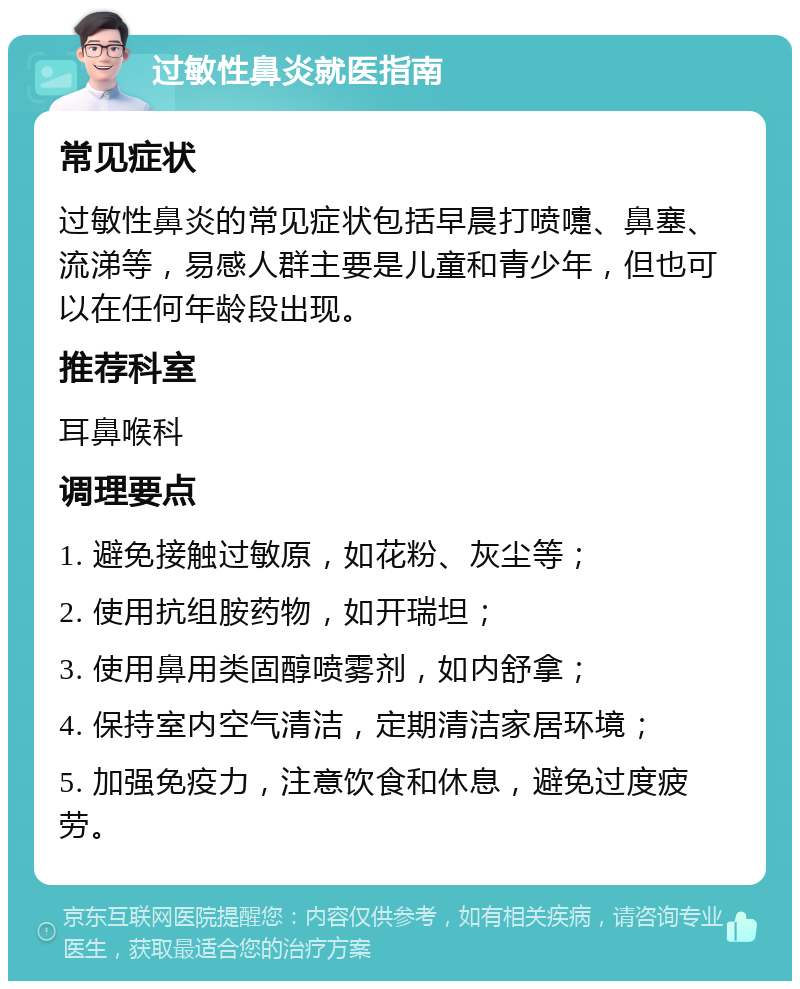 过敏性鼻炎就医指南 常见症状 过敏性鼻炎的常见症状包括早晨打喷嚏、鼻塞、流涕等，易感人群主要是儿童和青少年，但也可以在任何年龄段出现。 推荐科室 耳鼻喉科 调理要点 1. 避免接触过敏原，如花粉、灰尘等； 2. 使用抗组胺药物，如开瑞坦； 3. 使用鼻用类固醇喷雾剂，如内舒拿； 4. 保持室内空气清洁，定期清洁家居环境； 5. 加强免疫力，注意饮食和休息，避免过度疲劳。