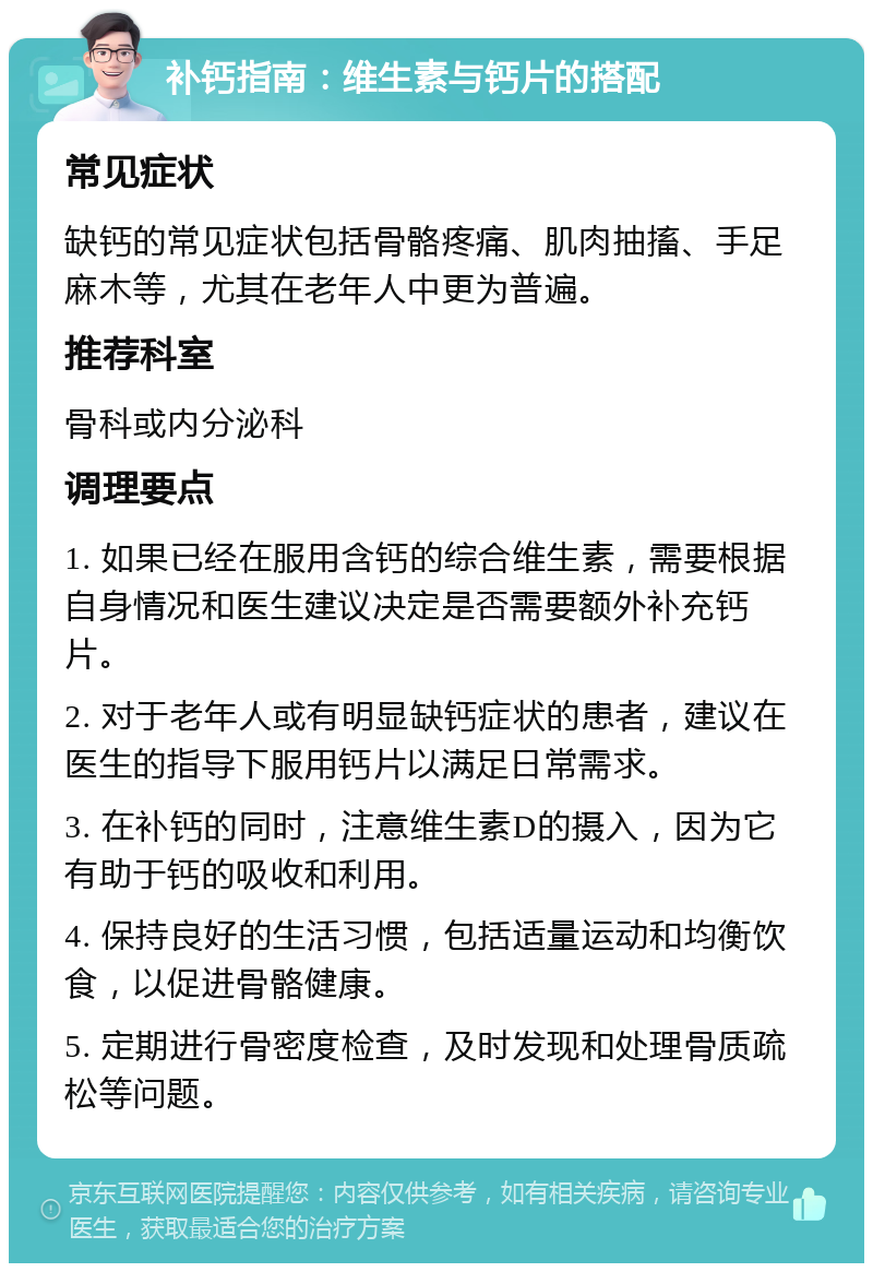 补钙指南：维生素与钙片的搭配 常见症状 缺钙的常见症状包括骨骼疼痛、肌肉抽搐、手足麻木等，尤其在老年人中更为普遍。 推荐科室 骨科或内分泌科 调理要点 1. 如果已经在服用含钙的综合维生素，需要根据自身情况和医生建议决定是否需要额外补充钙片。 2. 对于老年人或有明显缺钙症状的患者，建议在医生的指导下服用钙片以满足日常需求。 3. 在补钙的同时，注意维生素D的摄入，因为它有助于钙的吸收和利用。 4. 保持良好的生活习惯，包括适量运动和均衡饮食，以促进骨骼健康。 5. 定期进行骨密度检查，及时发现和处理骨质疏松等问题。