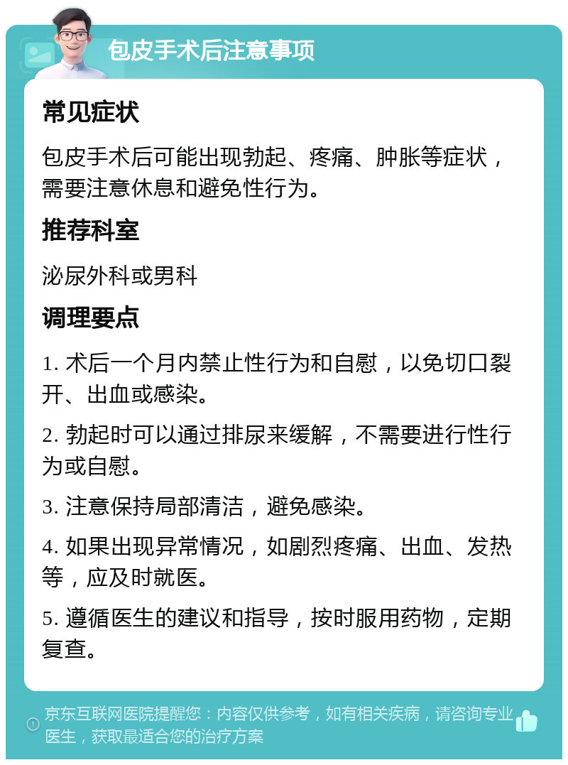 包皮手术后注意事项 常见症状 包皮手术后可能出现勃起、疼痛、肿胀等症状，需要注意休息和避免性行为。 推荐科室 泌尿外科或男科 调理要点 1. 术后一个月内禁止性行为和自慰，以免切口裂开、出血或感染。 2. 勃起时可以通过排尿来缓解，不需要进行性行为或自慰。 3. 注意保持局部清洁，避免感染。 4. 如果出现异常情况，如剧烈疼痛、出血、发热等，应及时就医。 5. 遵循医生的建议和指导，按时服用药物，定期复查。