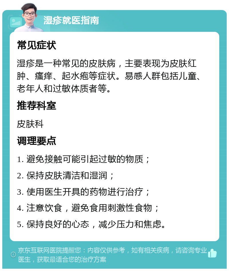 湿疹就医指南 常见症状 湿疹是一种常见的皮肤病，主要表现为皮肤红肿、瘙痒、起水疱等症状。易感人群包括儿童、老年人和过敏体质者等。 推荐科室 皮肤科 调理要点 1. 避免接触可能引起过敏的物质； 2. 保持皮肤清洁和湿润； 3. 使用医生开具的药物进行治疗； 4. 注意饮食，避免食用刺激性食物； 5. 保持良好的心态，减少压力和焦虑。