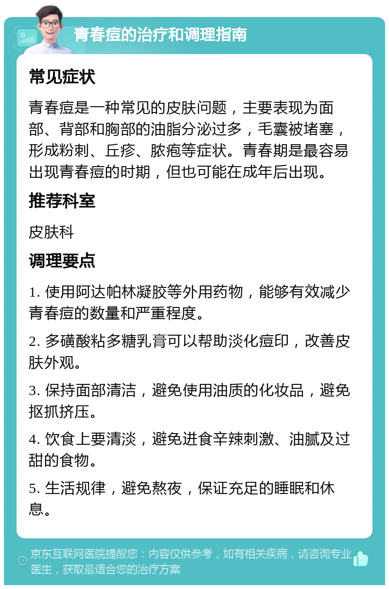 青春痘的治疗和调理指南 常见症状 青春痘是一种常见的皮肤问题，主要表现为面部、背部和胸部的油脂分泌过多，毛囊被堵塞，形成粉刺、丘疹、脓疱等症状。青春期是最容易出现青春痘的时期，但也可能在成年后出现。 推荐科室 皮肤科 调理要点 1. 使用阿达帕林凝胶等外用药物，能够有效减少青春痘的数量和严重程度。 2. 多磺酸粘多糖乳膏可以帮助淡化痘印，改善皮肤外观。 3. 保持面部清洁，避免使用油质的化妆品，避免抠抓挤压。 4. 饮食上要清淡，避免进食辛辣刺激、油腻及过甜的食物。 5. 生活规律，避免熬夜，保证充足的睡眠和休息。