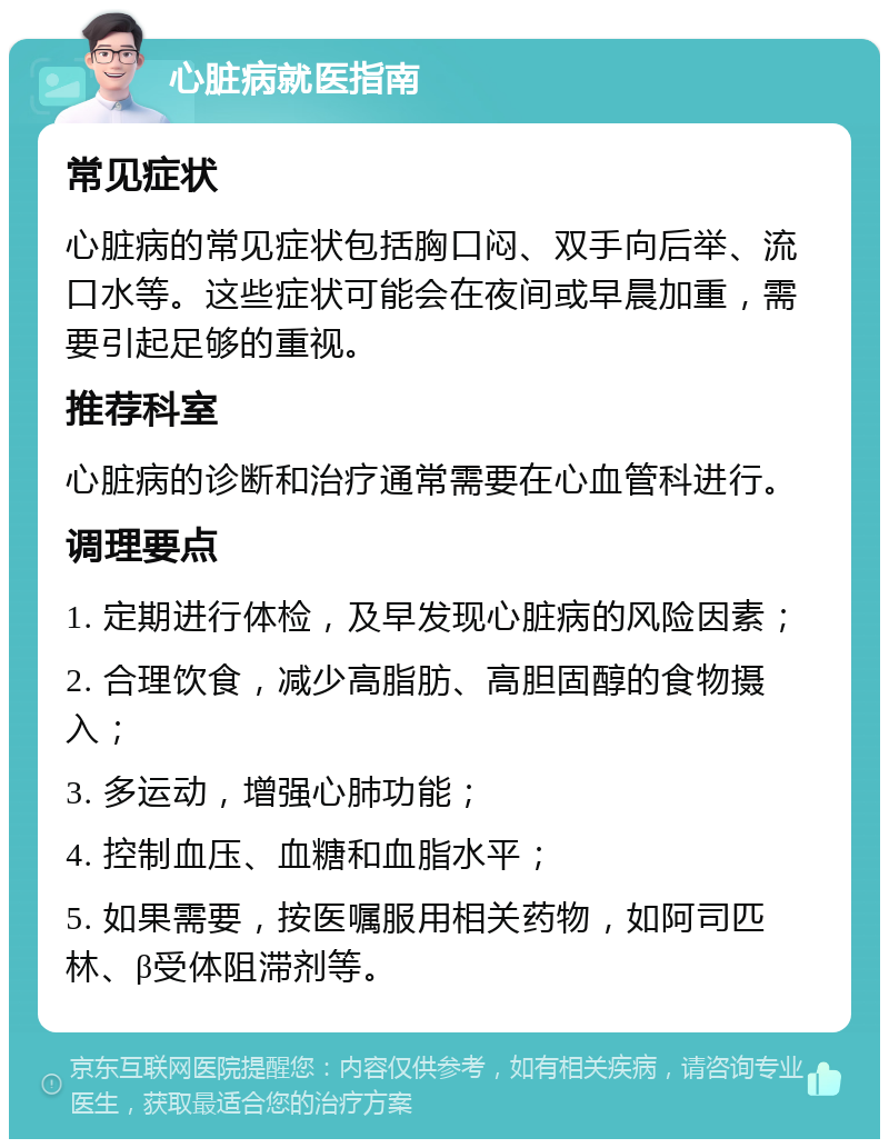 心脏病就医指南 常见症状 心脏病的常见症状包括胸口闷、双手向后举、流口水等。这些症状可能会在夜间或早晨加重，需要引起足够的重视。 推荐科室 心脏病的诊断和治疗通常需要在心血管科进行。 调理要点 1. 定期进行体检，及早发现心脏病的风险因素； 2. 合理饮食，减少高脂肪、高胆固醇的食物摄入； 3. 多运动，增强心肺功能； 4. 控制血压、血糖和血脂水平； 5. 如果需要，按医嘱服用相关药物，如阿司匹林、β受体阻滞剂等。