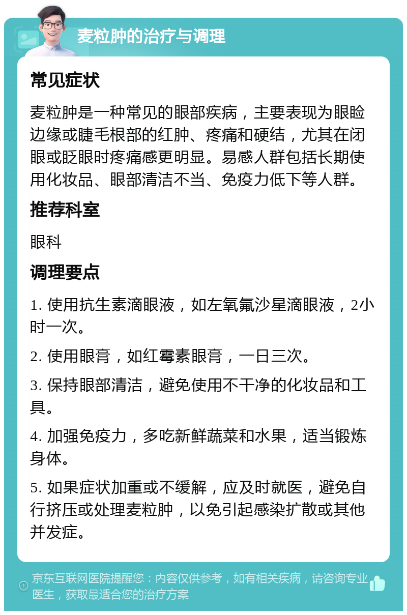 麦粒肿的治疗与调理 常见症状 麦粒肿是一种常见的眼部疾病，主要表现为眼睑边缘或睫毛根部的红肿、疼痛和硬结，尤其在闭眼或眨眼时疼痛感更明显。易感人群包括长期使用化妆品、眼部清洁不当、免疫力低下等人群。 推荐科室 眼科 调理要点 1. 使用抗生素滴眼液，如左氧氟沙星滴眼液，2小时一次。 2. 使用眼膏，如红霉素眼膏，一日三次。 3. 保持眼部清洁，避免使用不干净的化妆品和工具。 4. 加强免疫力，多吃新鲜蔬菜和水果，适当锻炼身体。 5. 如果症状加重或不缓解，应及时就医，避免自行挤压或处理麦粒肿，以免引起感染扩散或其他并发症。