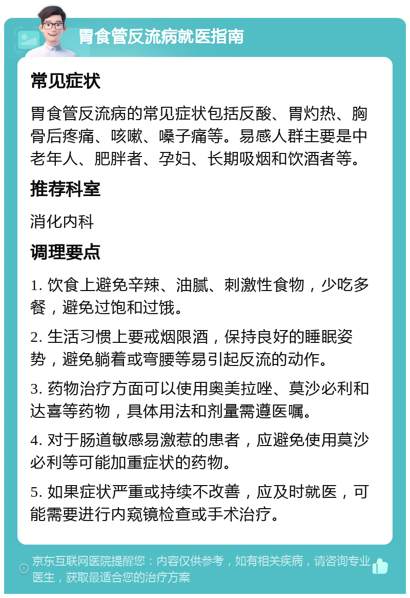 胃食管反流病就医指南 常见症状 胃食管反流病的常见症状包括反酸、胃灼热、胸骨后疼痛、咳嗽、嗓子痛等。易感人群主要是中老年人、肥胖者、孕妇、长期吸烟和饮酒者等。 推荐科室 消化内科 调理要点 1. 饮食上避免辛辣、油腻、刺激性食物，少吃多餐，避免过饱和过饿。 2. 生活习惯上要戒烟限酒，保持良好的睡眠姿势，避免躺着或弯腰等易引起反流的动作。 3. 药物治疗方面可以使用奥美拉唑、莫沙必利和达喜等药物，具体用法和剂量需遵医嘱。 4. 对于肠道敏感易激惹的患者，应避免使用莫沙必利等可能加重症状的药物。 5. 如果症状严重或持续不改善，应及时就医，可能需要进行内窥镜检查或手术治疗。