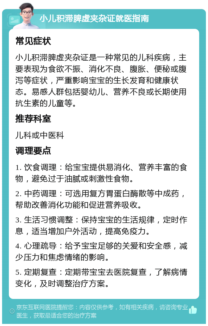 小儿积滞脾虚夹杂证就医指南 常见症状 小儿积滞脾虚夹杂证是一种常见的儿科疾病，主要表现为食欲不振、消化不良、腹胀、便秘或腹泻等症状，严重影响宝宝的生长发育和健康状态。易感人群包括婴幼儿、营养不良或长期使用抗生素的儿童等。 推荐科室 儿科或中医科 调理要点 1. 饮食调理：给宝宝提供易消化、营养丰富的食物，避免过于油腻或刺激性食物。 2. 中药调理：可选用复方胃蛋白酶散等中成药，帮助改善消化功能和促进营养吸收。 3. 生活习惯调整：保持宝宝的生活规律，定时作息，适当增加户外活动，提高免疫力。 4. 心理疏导：给予宝宝足够的关爱和安全感，减少压力和焦虑情绪的影响。 5. 定期复查：定期带宝宝去医院复查，了解病情变化，及时调整治疗方案。