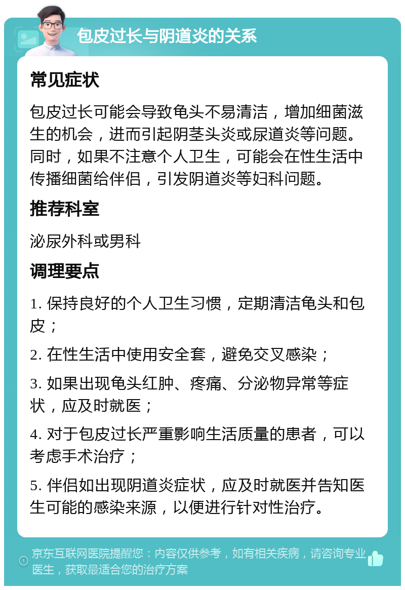 包皮过长与阴道炎的关系 常见症状 包皮过长可能会导致龟头不易清洁，增加细菌滋生的机会，进而引起阴茎头炎或尿道炎等问题。同时，如果不注意个人卫生，可能会在性生活中传播细菌给伴侣，引发阴道炎等妇科问题。 推荐科室 泌尿外科或男科 调理要点 1. 保持良好的个人卫生习惯，定期清洁龟头和包皮； 2. 在性生活中使用安全套，避免交叉感染； 3. 如果出现龟头红肿、疼痛、分泌物异常等症状，应及时就医； 4. 对于包皮过长严重影响生活质量的患者，可以考虑手术治疗； 5. 伴侣如出现阴道炎症状，应及时就医并告知医生可能的感染来源，以便进行针对性治疗。