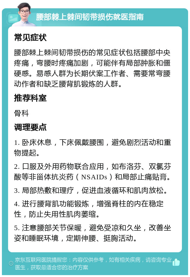 腰部棘上棘间韧带损伤就医指南 常见症状 腰部棘上棘间韧带损伤的常见症状包括腰部中央疼痛，弯腰时疼痛加剧，可能伴有局部肿胀和僵硬感。易感人群为长期伏案工作者、需要常弯腰动作者和缺乏腰背肌锻炼的人群。 推荐科室 骨科 调理要点 1. 卧床休息，下床佩戴腰围，避免剧烈活动和重物提起。 2. 口服及外用药物联合应用，如布洛芬、双氯芬酸等非甾体抗炎药（NSAIDs）和局部止痛贴膏。 3. 局部热敷和理疗，促进血液循环和肌肉放松。 4. 进行腰背肌功能锻炼，增强脊柱的内在稳定性，防止失用性肌肉萎缩。 5. 注意腰部关节保暖，避免受凉和久坐，改善坐姿和睡眠环境，定期伸腰、挺胸活动。