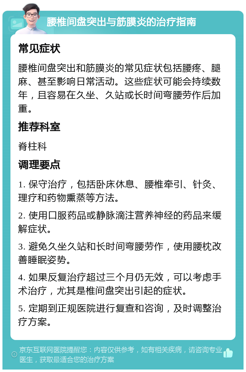 腰椎间盘突出与筋膜炎的治疗指南 常见症状 腰椎间盘突出和筋膜炎的常见症状包括腰疼、腿麻、甚至影响日常活动。这些症状可能会持续数年，且容易在久坐、久站或长时间弯腰劳作后加重。 推荐科室 脊柱科 调理要点 1. 保守治疗，包括卧床休息、腰椎牵引、针灸、理疗和药物熏蒸等方法。 2. 使用口服药品或静脉滴注营养神经的药品来缓解症状。 3. 避免久坐久站和长时间弯腰劳作，使用腰枕改善睡眠姿势。 4. 如果反复治疗超过三个月仍无效，可以考虑手术治疗，尤其是椎间盘突出引起的症状。 5. 定期到正规医院进行复查和咨询，及时调整治疗方案。