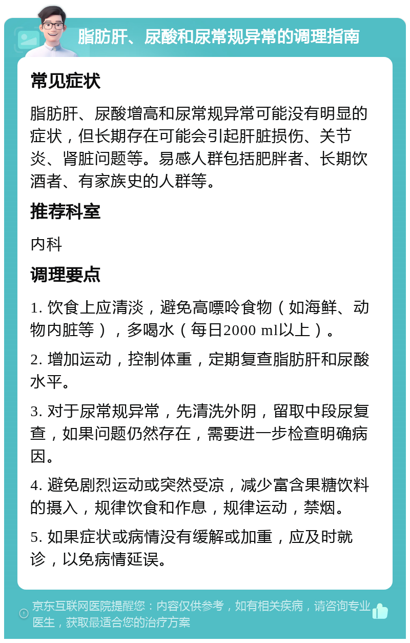 脂肪肝、尿酸和尿常规异常的调理指南 常见症状 脂肪肝、尿酸增高和尿常规异常可能没有明显的症状，但长期存在可能会引起肝脏损伤、关节炎、肾脏问题等。易感人群包括肥胖者、长期饮酒者、有家族史的人群等。 推荐科室 内科 调理要点 1. 饮食上应清淡，避免高嘌呤食物（如海鲜、动物内脏等），多喝水（每日2000 ml以上）。 2. 增加运动，控制体重，定期复查脂肪肝和尿酸水平。 3. 对于尿常规异常，先清洗外阴，留取中段尿复查，如果问题仍然存在，需要进一步检查明确病因。 4. 避免剧烈运动或突然受凉，减少富含果糖饮料的摄入，规律饮食和作息，规律运动，禁烟。 5. 如果症状或病情没有缓解或加重，应及时就诊，以免病情延误。